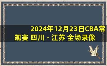 2024年12月23日CBA常规赛 四川 - 江苏 全场录像